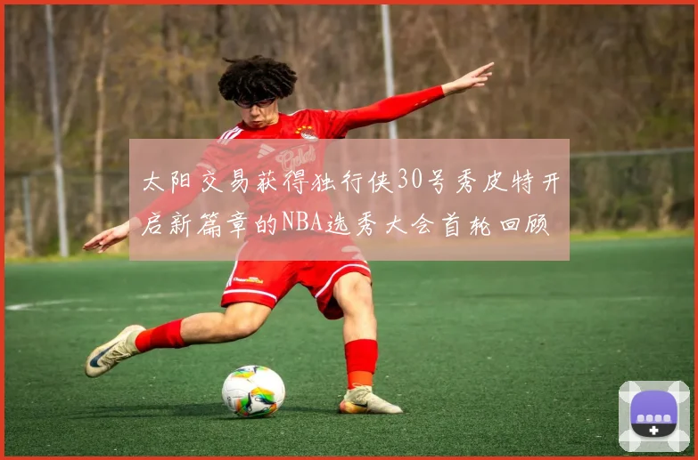 太阳交易获得独行侠30号秀皮特开启新篇章的NBA选秀大会首轮回顾