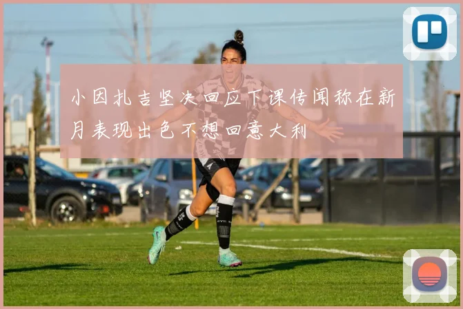 小因扎吉坚决回应下课传闻称在新月表现出色不想回意大利