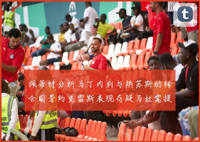 佩蒂特分析马丁内利与热苏斯的转会前景约克雷斯表现存疑马杜需提升才能留队