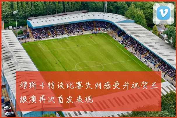 穆斯卡特谈比赛失利感受并祝贺王振澳再次首发表现