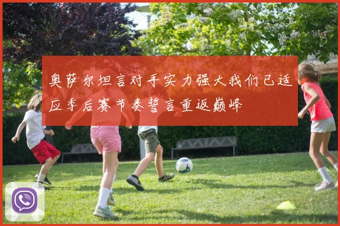 奥萨尔坦言对手实力强大我们已适应季后赛节奏誓言重返巅峰