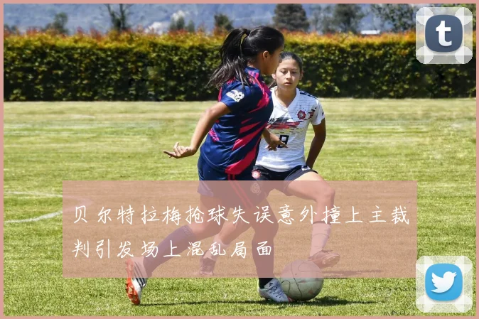 贝尔特拉梅抢球失误意外撞上主裁判引发场上混乱局面