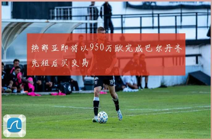 热那亚即将以950万欧完成巴尔丹齐先租后买交易