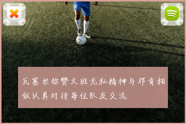 瓦塞尔称赞文班无私精神与邓肯相似认真对待每位队友交流