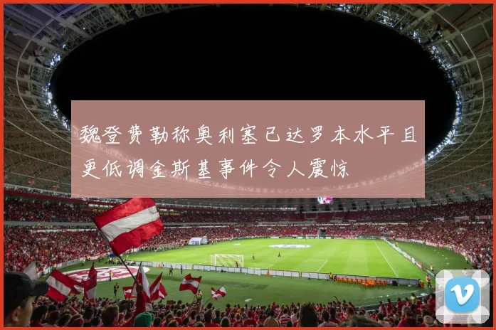 魏登费勒称奥利塞已达罗本水平且更低调金斯基事件令人震惊