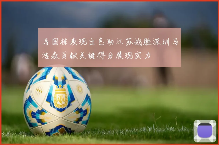 马国栋表现出色助江苏战胜深圳马浩森贡献关键得分展现实力