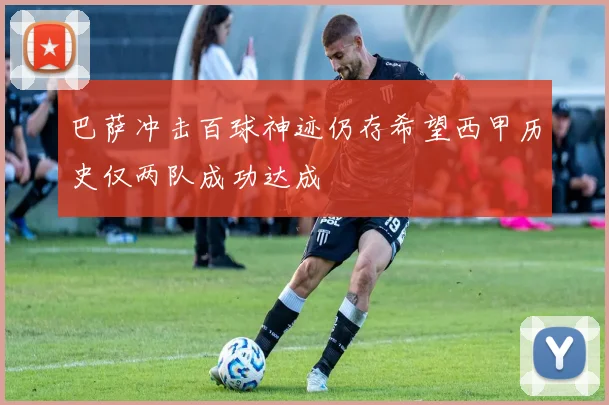 巴萨冲击百球神迹仍存希望西甲历史仅两队成功达成