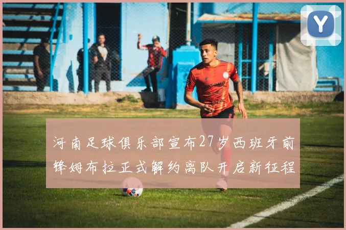 河南足球俱乐部宣布27岁西班牙前锋姆布拉正式解约离队开启新征程