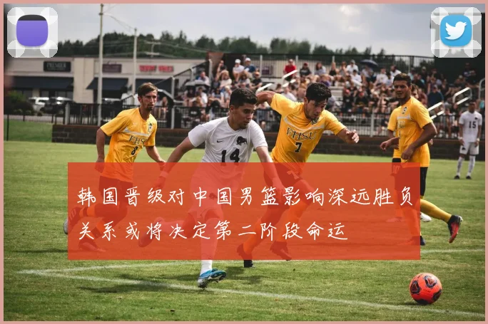 韩国晋级对中国男篮影响深远胜负关系或将决定第二阶段命运