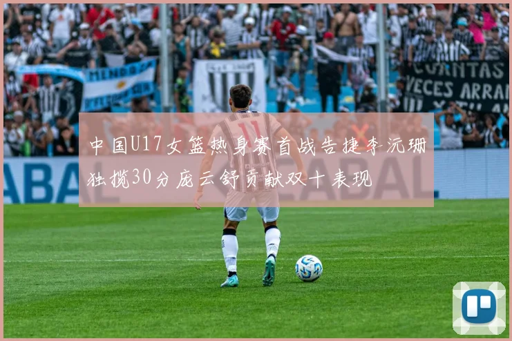 中国U17女篮热身赛首战告捷李沅珊独揽30分庞云舒贡献双十表现