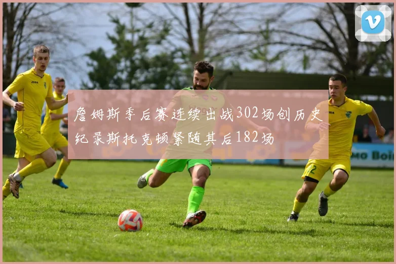 詹姆斯季后赛连续出战302场创历史纪录斯托克顿紧随其后182场