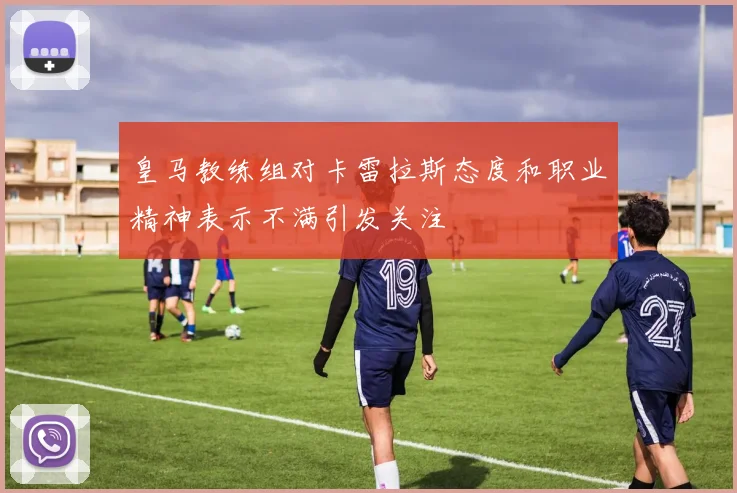 皇马教练组对卡雷拉斯态度和职业精神表示不满引发关注