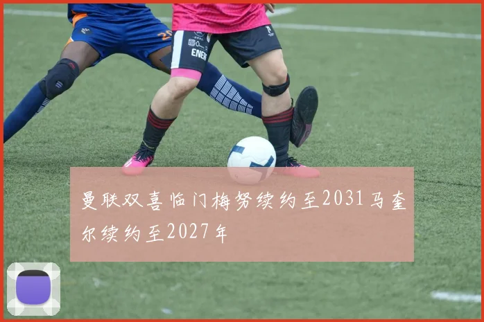 曼联双喜临门梅努续约至2031马奎尔续约至2027年