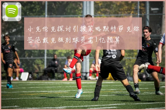 小克伦克探讨引援策略默特萨克称签范戴克级别球员需1亿预算