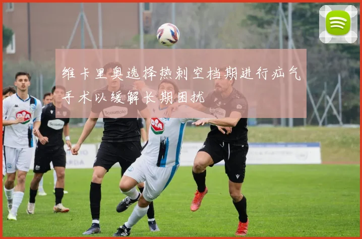 维卡里奥选择热刺空档期进行疝气手术以缓解长期困扰