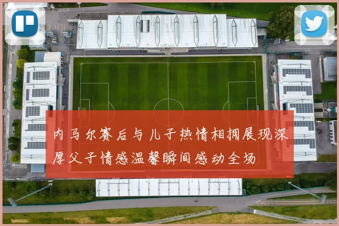内马尔赛后与儿子热情相拥展现深厚父子情感温馨瞬间感动全场
