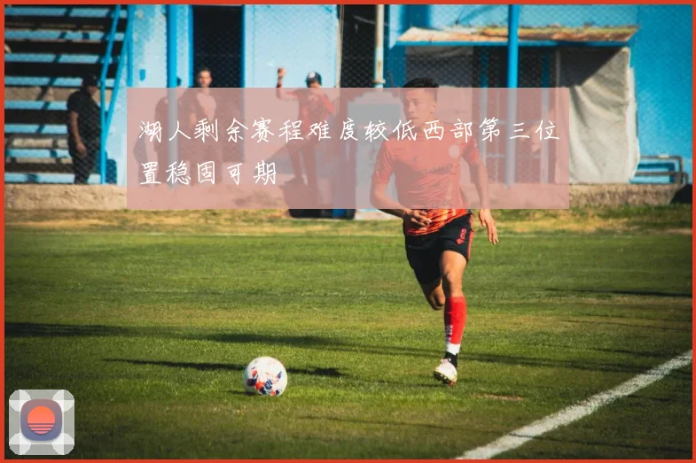 湖人剩余赛程难度较低西部第三位置稳固可期