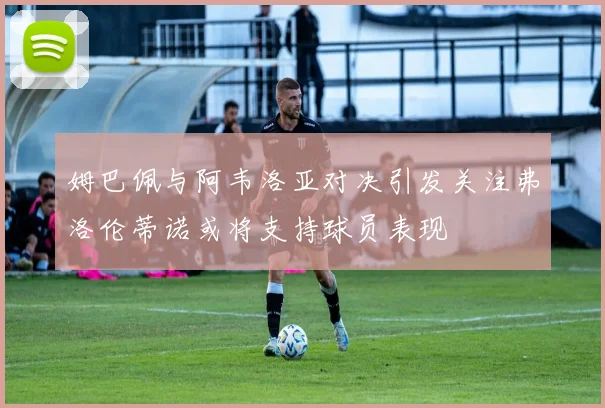 姆巴佩与阿韦洛亚对决引发关注弗洛伦蒂诺或将支持球员表现