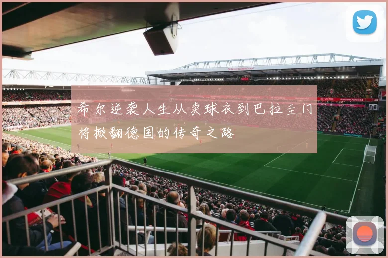 希尔逆袭人生从卖球衣到巴拉圭门将掀翻德国的传奇之路