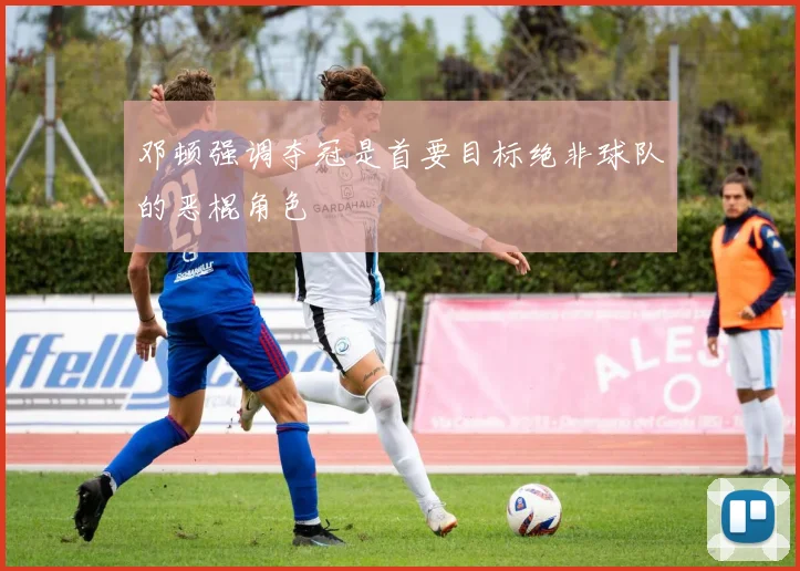 邓顿强调夺冠是首要目标绝非球队的恶棍角色