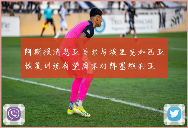 阿斯报消息亚马尔与埃里克加西亚恢复训练有望周末对阵塞维利亚
