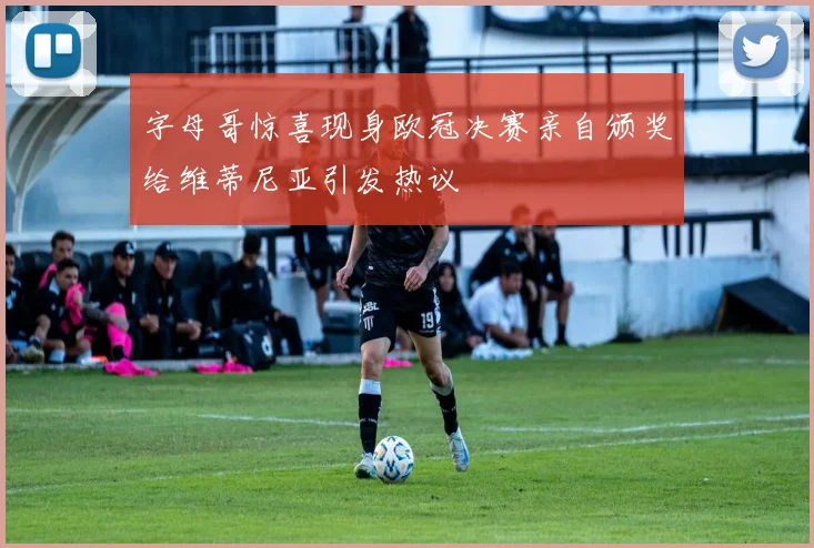 字母哥惊喜现身欧冠决赛亲自颁奖给维蒂尼亚引发热议